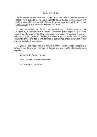 JOÃO 16:12-13:
“Ainda tenho muito que vos dizer, mas vós não o podeis suportar
agora. Mas quando vier aquele Espírito de verdade, ele vos guiará em
toda a verdade; porque não falará de si mesmo, mas dirá tudo o que
tiver ouvido, e vos anunciará o que há de vir.”
Nos assuntos de Deus, precisamos ter cuidado com o que
divulgamos, e serenidade e muita paciência para esperar que Deus
mostre aquilo que é de Seu interesse. Às vezes é preciso esperar -
estudando quieto, na obscuridade, sem tentar provar nada para ninguém
- durante anos, até ter plena certeza e segurança antes de poder tomar
alguma decisão importante.
Que o bondoso Pai de nosso Senhor Jesus Cristo abençoe e
conduza na busca da verdade a todos os que estão clamando pelo
Espírito.
No amor do Senhor Jesus,
Marilda Scotti Luciano Barcellos
Porto Alegre, 24.12.14
 