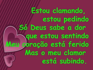 Estou clamando,
          estou pedindo
   Só Deus sabe a dor
     que estou sentindo
Meu coração está ferido
     Mas o meu clamor
          está subindo.
 