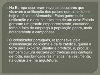  Na Europa ocorreram revoltas populares que
visavam à unificação dos países que constituem
hoje a Itália e a Alemanha. Estas guerras de
unificação e o estabelecimento de um novo Estado
geraram um grande empobrecimento, causando
fome e falta de emprego à população pobre, mais
notadamente a camponesa.
 O colonizador português, responsável pela
disseminação do idioma e da fé católica, queria a
terra para explorar, plantar e produzir, e, produziu
também cultura deixada por tradição nas cantigas
de roda, nas brincadeiras infantis, na vestimenta,
na culinária e, na arquitetura.
 