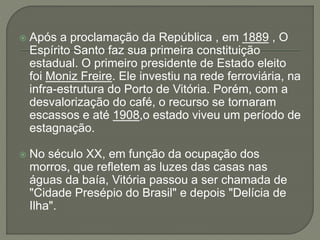  Após a proclamação da República , em 1889 , O
Espírito Santo faz sua primeira constituição
estadual. O primeiro presidente de Estado eleito
foi Moniz Freire. Ele investiu na rede ferroviária, na
infra-estrutura do Porto de Vitória. Porém, com a
desvalorização do café, o recurso se tornaram
escassos e até 1908,o estado viveu um período de
estagnação.
 No século XX, em função da ocupação dos
morros, que refletem as luzes das casas nas
águas da baía, Vitória passou a ser chamada de
"Cidade Presépio do Brasil" e depois "Delícia de
Ilha".
 