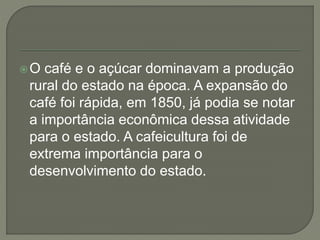 O café e o açúcar dominavam a produção
rural do estado na época. A expansão do
café foi rápida, em 1850, já podia se notar
a importância econômica dessa atividade
para o estado. A cafeicultura foi de
extrema importância para o
desenvolvimento do estado.
 