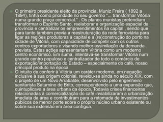  O primeiro presidente eleito da província, Muniz Freire ( 1892 a
1894), tinha como prioridade no seu governo “... transformar Vitória
numa grande praça comercial.” . Os planos munistas pretendiam
transformar o Espírito Santo, reelaborar a organização espacial da
província e centralizar os empreendimentos na capital , sendo que
para tanto também previa a reestruturação da rede ferroviária para
ligar as regiões produtoras à capital e a (re)construção do porto na
cidade de Vitória, com capacidade de competir com os outros
centros exportadores e visando melhor assimilação da demanda
prevista. Estas ações apresentariam Vitória como um moderno
centro econômico. Em suma, intentava-se transformar Vitória num
grande centro populoso e centralizador de todo o comércio de
exportação/importação do Estado – especialmente do café, nosso
principal produto na época.
 O intuito de conferir à Vitória um caráter moderno, em negação
inclusive à sua origem colonial, revelou-se ainda no século XIX, com
o projeto de um Novo Arrabalde, desenvolvido pelo engenheiro
sanitarista Saturnino de Brito, correspondendo a uma expansão que,
quintuplicava a área urbana da época. Todavia crises financeiras
relacionadas à comercialização do café inviabilizaram a urbanização
imediata da área e contribuíram para a retomada de investimentos
públicos de menor porte sobre o próprio núcleo urbano existente ou
sobre sua extensão em área contígua.
 