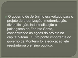  O governo de Jerônimo era voltado para o
projeto de urbanização, modernização,
diversificação, industrialização e
paisagismo do Espírito Santo,
concentrando as ações do projeto na
capital Vitória. Outro ponto importante do
governo de Monteiro foi a educação, ele
reestruturou o ensino público.
 