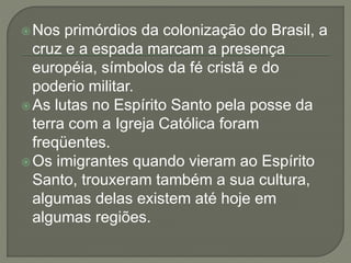 Nos primórdios da colonização do Brasil, a
cruz e a espada marcam a presença
européia, símbolos da fé cristã e do
poderio militar.
As lutas no Espírito Santo pela posse da
terra com a Igreja Católica foram
freqüentes.
Os imigrantes quando vieram ao Espírito
Santo, trouxeram também a sua cultura,
algumas delas existem até hoje em
algumas regiões.
 