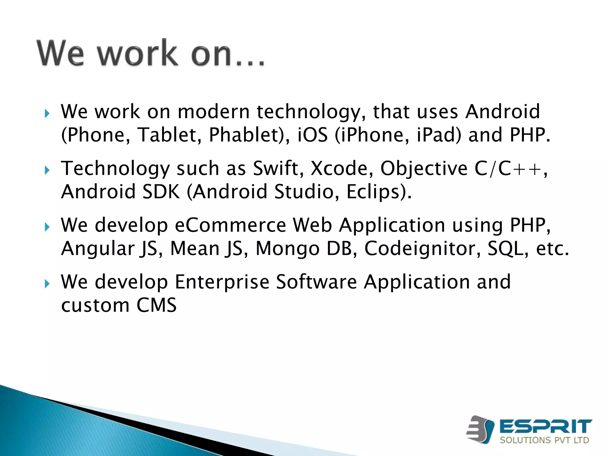  We work on modern technology, that uses Android
(Phone, Tablet, Phablet), iOS (iPhone, iPad) and PHP.
 Technology such as Swift, Xcode, Objective C/C++,
Android SDK (Android Studio, Eclips).
 We develop eCommerce Web Application using PHP,
Angular JS, Mean JS, Mongo DB, Codeignitor, SQL, etc.
 We develop Enterprise Software Application and
custom CMS
 