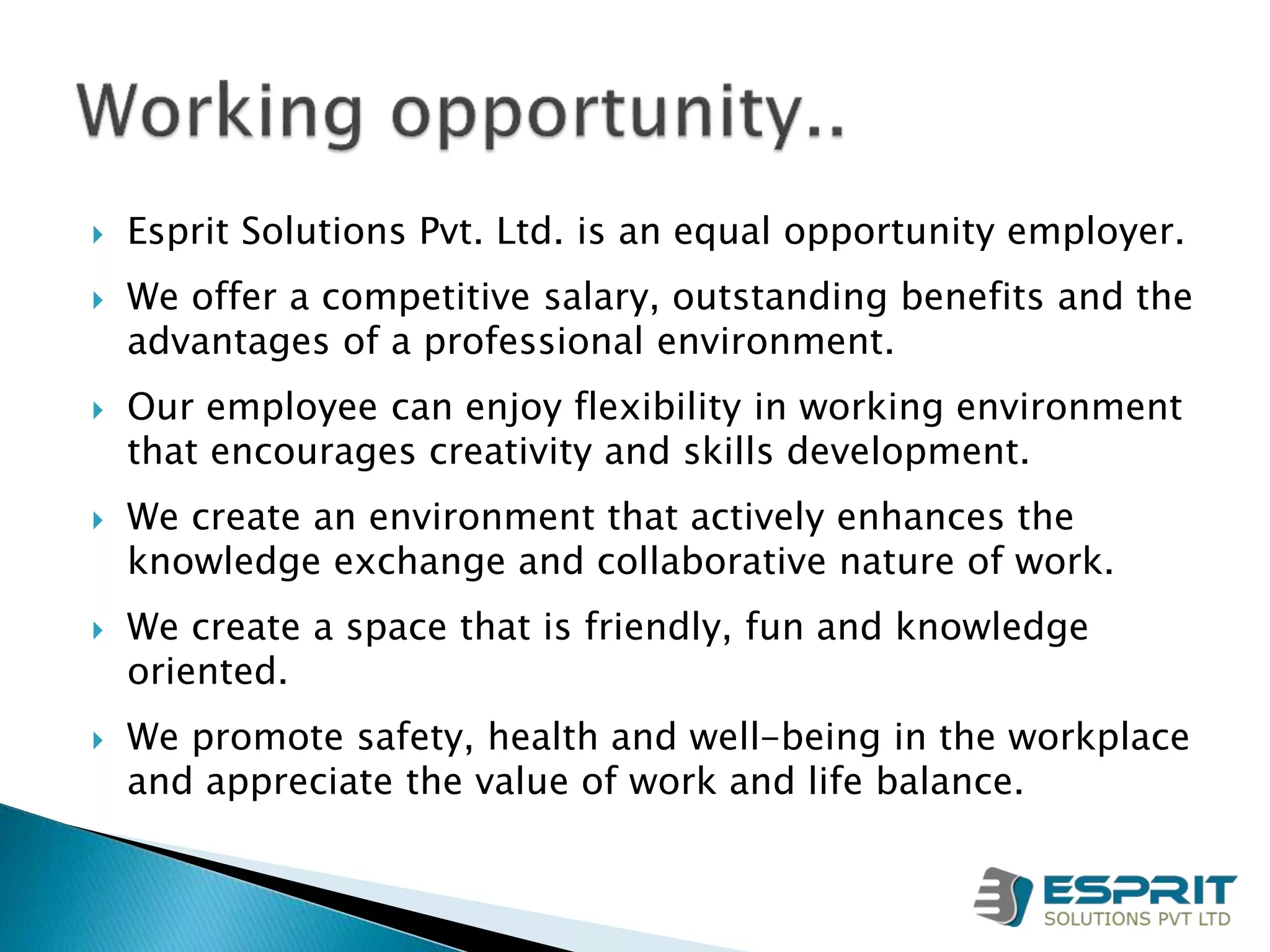  Esprit Solutions Pvt. Ltd. is an equal opportunity employer.
 We offer a competitive salary, outstanding benefits and the
advantages of a professional environment.
 Our employee can enjoy flexibility in working environment
that encourages creativity and skills development.
 We create an environment that actively enhances the
knowledge exchange and collaborative nature of work.
 We create a space that is friendly, fun and knowledge
oriented.
 We promote safety, health and well-being in the workplace
and appreciate the value of work and life balance.
 