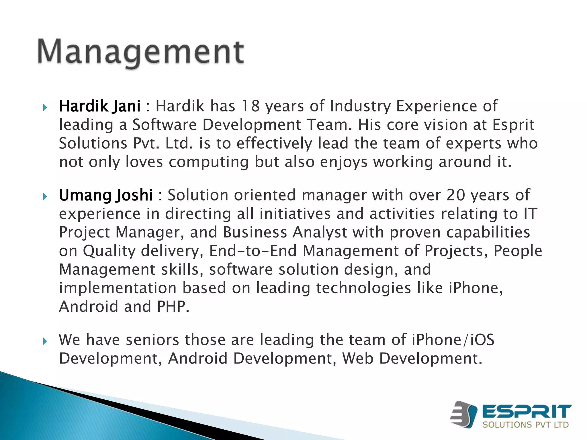  Hardik Jani : Hardik has 18 years of Industry Experience of
leading a Software Development Team. His core vision at Esprit
Solutions Pvt. Ltd. is to effectively lead the team of experts who
not only loves computing but also enjoys working around it.
 Umang Joshi : Solution oriented manager with over 20 years of
experience in directing all initiatives and activities relating to IT
Project Manager, and Business Analyst with proven capabilities
on Quality delivery, End-to-End Management of Projects, People
Management skills, software solution design, and
implementation based on leading technologies like iPhone,
Android and PHP.
 We have seniors those are leading the team of iPhone/iOS
Development, Android Development, Web Development.
 