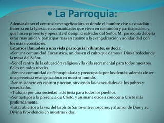 • La Parroquia:Además de ser el centro de evangelización, es donde el hombre vive su vocación fraterna en la Iglesia, en comunidades que viven en comunión y participación, y que hacen presente y operante el designio salvador del Señor. Mi parroquia debería estar mas unida y participar mas en cuanto a la evangelización y solidaridad con los más necesitados.Estamos llamados a una vida parroquial vibrante, es decir:+Ser una comunidad Eucarística, unidos en el culto que damos a Dios alrededor de la mesa del Señor.+Ser el centro de la educación religiosa y la vida sacramental para todos nuestros fieles en todos niveles.+Ser una comunidad de fé hospitalaria y preocupada por los demás; además de ser una presencia evangelizadora en nuestro mundo.+Ser misionero en espíritu y acción, sirviendo las necesidades de los pobres y necesitados.+Trabajar por una sociedad más justa para todos los pueblos.+Ser testigos a la presencia de Cristo, y animar a otros a conocer a Cristo más profundamente.+Estar abiertos a la voz del Espíritu Santo entre nosotros, y al amor de Dios y su Divina Providencia en nuestras vidas.