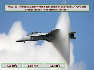 ¿ Cuál es la velocidad aproximada del sonido en el aire a 15.05°C y a una
presión de una « atmósfera estándar »?

340 m/s

640 m/s

940 m/s

 