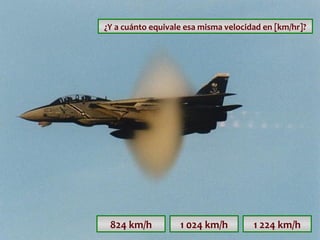 ¿Y a cuánto equivale esa misma velocidad en [km/hr]?

824 km/h

1 024 km/h

1 224 km/h

 