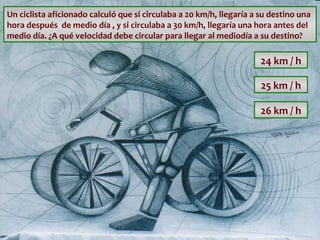 Un ciclista aficionado calculó que si circulaba a 20 km/h, llegaría a su destino una
hora después de medio día , y si circulaba a 30 km/h, llegaría una hora antes del
medio día. ¿A qué velocidad debe circular para llegar al mediodía a su destino?

24 km / h
25 km / h
26 km / h

 
