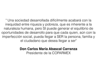 " Una sociedad desarrollada difícilmente acabará con la
  inequidad entre riqueza y pobreza, que es inherente a la
 naturaleza humana, pero SI puede generar el equilibrio de
oportunidades de desarrollo para que cada quien, aún con la
imperfección social, pueda llegar a SER la persona, familia y
            el ciudadano que desea llegar a ser"
                              
           Don Carlos María Abascal Carranza
              Presidente de la COPARMEX
 