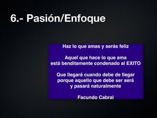 6.- Pasión/Enfoque

           Haz lo que amas y serás feliz
                         
             Aquel que hace lo que ama 
       está benditamente condenado al EXITO
                         
         Que llegará cuando debe de llegar
         porque aquello que debe ser será 
               y pasará naturalmente
                         
                 Facundo Cabral
 