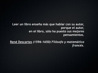 Leer un libro enseña más que hablar con su autor,
                                    porque el autor, 
             en el libro, sólo ha puesto sus mejores
                                      pensamientos.
                                                    
René Descartes (1596-1650) Filósofo y matemático
                                         francés.
 