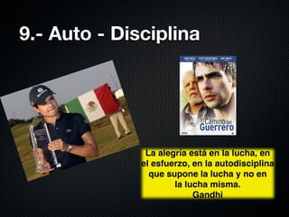 9.- Auto - Disciplina




               La alegría está en la lucha, en
              el esfuerzo, en la autodisciplina
                que supone la lucha y no en 
                      la lucha misma.
                           Gandhi
 