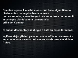 Cuentan —pero Alá sabe más— que hace algún tiempo
cierto sultán cabalgaba hacia la meca 
con su séquito, y en el trayecto se encontró a un decrépito
asceta que plantaba una palmera a la 
orilla del Camino. 

El sultán desmontó y se dirigió a éste en estos términos: 
 
—¡Pero viejo! ¡Usted ya es un anciano! Ya no alcanzará a
ver crecer este joven árbol, menos a saborear sus dulces
frutos. 
 
 
 
 