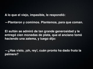 A lo que el viejo, impasible, le respondió: 
 
—Plantaron y comimos. Plantemos, para que coman.

El sultán se admiró de tan grande generosidad y le
entregó cien monedas de plata, que el anciano tomó
haciendo una zalema, y luego dijo:
 
 
—¿Has visto, ¡oh, rey!, cuán pronto ha dado fruto la
palmera?
 