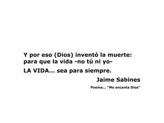 Y por eso (Dios) inventó la muerte:
para que la vida -no tú ni yo- 
LA VIDA... sea para siempre. 
                        Jaime Sabines
                     Poema... “Me encanta Dios”
 