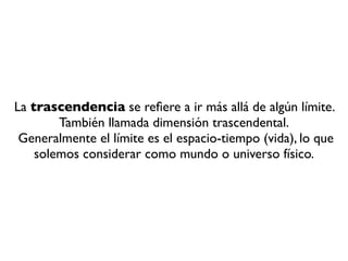 La trascendencia se reﬁere a ir más allá de algún límite.
        También llamada dimensión trascendental.
 Generalmente el límite es el espacio-tiempo (vida), lo que
    solemos considerar como mundo o universo físico.
 