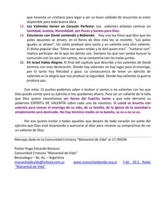 que necesita un cristiano para legar a ser un buen soldado de Jesucristo es estar
       disponible para toda buena obra.
   13. Los Valientes tienen un Corazón Perfecto: Los valientes anhelan caminar en
       Santidad, Justicia, Honestidad, son Puros y Santos para Dios.
   14. Estuvieron con David comiendo y Bebiendo: Hay una ley física que dice que los
       polos opuestos se atraen, en el Reino de Dios esta ley se revierte, “Los polos
       iguales se atraen”. Un santo produce otro santo y un valiente crea otro valiente.
       El dicho popular dice “Dime con quien andas y te diré quien eres”. “Juntarse con”
       implica participar de lo que los demás son. Siempre los que son santos buscan la
       comunión con los que son santos, no se contamina con las malas juntas.
   15. En Israel Había Alegría: El final del capítulo que describe a los valientes de David
       termina con esta declaración. Donde hay valientes no hay lugar para el enemigo,
       por lo tanto hay felicidad y gozo. La consecuencia de tener un ejército de
       valientes es la alegría que nos produce la seguridad. Donde hay valientes la guerra
       produce paz.

      Con estos 15 puntos podemos saber o testear si somos o no valientes con los que
Dios puede contar para su ejército o nos quedamos afuera. Para ser un valiente de la talla
que Dios quiere necesitamos ser llenos del Espíritu Santo y que este derrame su
poderoso ESPÍRITU DE VALENTÍA sobre cada uno de nosotros. O usted se levanta con
valentía para vencer al enemigo de su vida, de su familia, de la iglesia de la sociedad o
simplemente será destruido. No hay término medio en la batalla, se es o no se es.

       Por eso quiero invitar a todos aquellos que deseen de todo corazón ser parte del
ejército que Dios está levantando a acercarse al altar para renovar su compromiso de ser
un valiente de Dios.

Mensaje dado en la Comunidad Cristiana “Manantial de Vida” el 17 /09/06

Pastor Hugo Eduardo Rosasco
Comunidad Cristiana “Manantial de Vida”
Berazategui – Bs. As. – Argentina
manantialdevida@infovia.com.ar       www.manantialdevida.org.ar         F.M. 92.5 Radio
“Manantial de Vida”
 