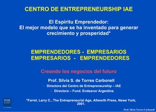 CENTRO DE ENTREPRENEURSHIP IAE

            El Espíritu Emprendedor:
El mejor modelo que se ha inventado para generar
           crecimiento y prosperidad*


    EMPRENDEDORES - EMPRESARIOS
    EMPRESARIOS - EMPRENDEDORES

           Creando los negocios del futuro
               Prof. Silvia S. de Torres Carbonell
            · Directora del Centro de Entrepreneurship – IAE
                 - Directora – Fund. Endeavor Argentina

  *Farrel, Larry C., The Entrepreneurial Age, Allworth Press, Newe York,
                                   2001.
                                                                Prof. Silvia Torres Carbonell
 