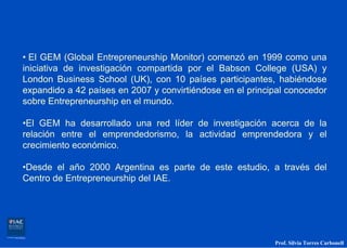 • El GEM (Global Entrepreneurship Monitor) comenzó en 1999 como una
iniciativa de investigación compartida por el Babson College (USA) y
London Business School (UK), con 10 países participantes, habiéndose
expandido a 42 países en 2007 y convirtiéndose en el principal conocedor
sobre Entrepreneurship en el mundo.

•El GEM ha desarrollado una red líder de investigación acerca de la
relación entre el emprendedorismo, la actividad emprendedora y el
crecimiento económico.

•Desde el año 2000 Argentina es parte de este estudio, a través del
Centro de Entrepreneurship del IAE.




                                                           Prof. Silvia Torres Carbonell
 