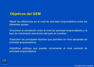 Objetivos del GEM

•Medir las diferencias en el nivel de actividad emprendedora entre los
diferentes países.

•Encontrar la correlación entre el nivel de actividad emprendedora y la
tasa de crecimiento económico del país en cuestión.

•Descubrir los principales factores que permiten un nivel apropiado de
actividad emprendedora.

•Identificar políticas que pueden incrementar el nivel nacional de
actividad emprendedora.




                                                           Prof. Silvia Torres Carbonell
 