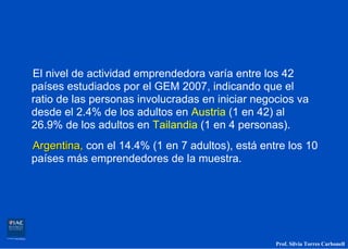 El nivel de actividad emprendedora varía entre los 42
países estudiados por el GEM 2007, indicando que el
ratio de las personas involucradas en iniciar negocios va
desde el 2.4% de los adultos en Austria (1 en 42) al
26.9% de los adultos en Tailandia (1 en 4 personas).
Argentina, con el 14.4% (1 en 7 adultos), está entre los 10
países más emprendedores de la muestra.




                                                  Prof. Silvia Torres Carbonell
 