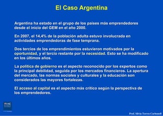 El Caso Argentina

Argentina ha estado en el grupo de los países más emprendedores
desde el inicio del GEM en el año 2000.

En 2007, el 14,4% de la población adulta estuvo involucrada en
actividades emprendedoras de fase temprana.

Dos tercios de los emprendimientos estuvieron motivados por la
oportunidad, y el tercio restante por la necesidad. Esto se ha modificado
en los últimos años.

La política de gobierno es el aspecto reconocido por los expertos como
la principal debilidad, seguida por los mercados financieros. La apertura
del mercado, las normas sociales y culturales y la educación son
considerados las mayores fortalezas.

El acceso al capital es el aspecto más crítico según la perspectiva de
los emprendedores.




                                                              Prof. Silvia Torres Carbonell
 