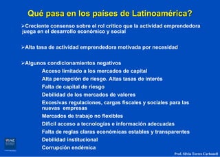 Qué pasa en los países de Latinoamérica?
 Creciente consenso sobre el rol crítico que la actividad emprendedora
juega en el desarrollo económico y social


 Alta tasa de actividad emprendedora motivada por necesidad


 Algunos condicionamientos negativos
       Acceso limitado a los mercados de capital
       Alta percepción de riesgo. Altas tasas de interés
       Falta de capital de riesgo
       Debilidad de los mercados de valores
       Excesivas regulaciones, cargas fiscales y sociales para las
       nuevas empresas
       Mercados de trabajo no flexibles
       Difícil acceso a tecnologías e información adecuadas
       Falta de reglas claras económicas estables y transparentes
       Debilidad institucional
       Corrupción endémica
                                                            Prof. Silvia Torres Carbonell
 
