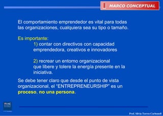 MARCO CONCEPTUAL
                                            MARCO CONCEPTUAL



El comportamiento emprendedor es vital para todas
las organizaciones, cualquiera sea su tipo o tamaño.

Es importante:
      1) contar con directivos con capacidad
      emprendedora, creativos e innovadores

       2) recrear un entorno organizacional
       que libere y tolere la energía presente en la
       iniciativa.
Se debe tener claro que desde el punto de vista
organizacional, el “ENTREPRENEURSHIP” es un
proceso, no una persona.



                                                       Prof. Silvia Torres Carbonell
 