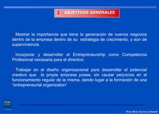 OBJETIVOS GENERALES




  Mostrar la importancia que tiene la generación de nuevos negocios
dentro de la empresa dentro de su estrategia de crecimiento, y aún de
superviviencia.

 Incorporar y desarrollar el Entrepreneurship como Competencia
Profesional necesaria para el directivo.

  Trabajar en el diseño organizacional para desarrollar el potencial
creativo que la propia empresa posee, sin causar perjuicios en el
funcionamiento regular de la misma, dando lugar a la formación de una
“entrepreneurial organization”




                                                          Prof. Silvia Torres Carbonell
 