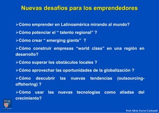 Nuevas desafíos para los emprendedores

 Cómo emprender en Latinoamérica mirando al mundo?
 Cómo potenciar el “ talento regional” ?
 Cómo crear “ emerging giants” ?
 Cómo construir empresas “world class” en una región en
desarrollo?
 Cómo superar los obstáculos locales ?
 Cómo aprovechar las oportunidades de la globalización ?
  Cómo descubrir     las   nuevas   tendencias     (outsourcing-
offshoring) ?
  Cómo usar    las   nuevas   tecnologías   como    aliadas       del
crecimiento?

                                                       Prof. Silvia Torres Carbonell
 