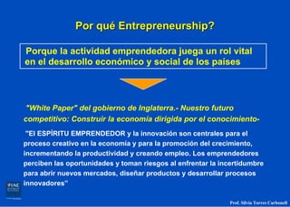 Por qué Entrepreneurship?

Porque la actividad emprendedora juega un rol vital
en el desarrollo económico y social de los países



"White Paper" del gobierno de Inglaterra.- Nuestro futuro
competitivo: Construir la economía dirigida por el conocimiento-
 "El ESPÍRITU EMPRENDEDOR y la innovación son centrales para el
proceso creativo en la economía y para la promoción del crecimiento,
incrementando la productividad y creando empleo. Los emprendedores
perciben las oportunidades y toman riesgos al enfrentar la incertidumbre
para abrir nuevos mercados, diseñar productos y desarrollar procesos
innovadores”

                                                             Prof. Silvia Torres Carbonell
 