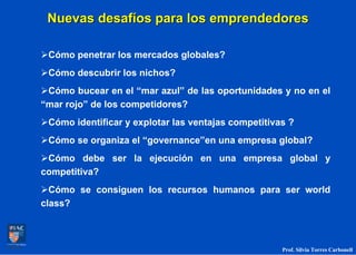 Nuevas desafíos para los emprendedores

 Cómo penetrar los mercados globales?
 Cómo descubrir los nichos?
 Cómo bucear en el “mar azul” de las oportunidades y no en el
“mar rojo” de los competidores?
 Cómo identificar y explotar las ventajas competitivas ?
 Cómo se organiza el “governance”en una empresa global?
 Cómo debe ser la ejecución en una empresa global y
competitiva?
  Cómo se consiguen los recursos humanos para ser world
class?



                                                     Prof. Silvia Torres Carbonell
 