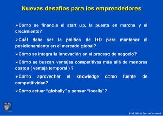 Nuevas desafíos para los emprendedores

  Cómo se financia el start up, la puesta en marcha y el
crecimiento?
 Cuál debe ser la política de I+D         para   mantener        el
posicionamiento en el mercado global?
 Cómo se integra la innovación en el proceso de negocio?
 Cómo se buscan ventajas competitivas más allá de menores
costos ( ventaja temporal ) ?
 Cómo aprovechar       el   knowledge     como    fuente       de
competitividad?
 Cómo actuar “globally” y pensar “locally”?




                                                    Prof. Silvia Torres Carbonell
 