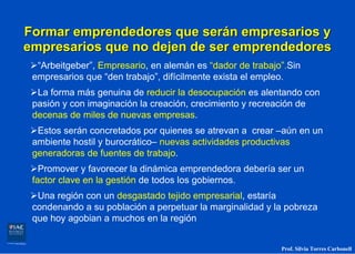 Formar emprendedores que serán empresarios y
empresarios que no dejen de ser emprendedores
  “Arbeitgeber”, Empresario, en alemán es “dador de trabajo”.Sin
 empresarios que “den trabajo”, difícilmente exista el empleo.
  La forma más genuina de reducir la desocupación es alentando con
 pasión y con imaginación la creación, crecimiento y recreación de
 decenas de miles de nuevas empresas.
  Estos serán concretados por quienes se atrevan a crear –aún en un
 ambiente hostil y burocrático– nuevas actividades productivas
 generadoras de fuentes de trabajo.
   Promover y favorecer la dinámica emprendedora debería ser un
 factor clave en la gestión de todos los gobiernos.
  Una región con un desgastado tejido empresarial, estaría
 condenando a su población a perpetuar la marginalidad y la pobreza
 que hoy agobian a muchos en la región


                                                           Prof. Silvia Torres Carbonell
 
