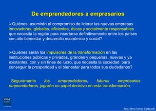De emprendedores a empresarios
  Quiénes asumirán el compromiso de liderar las nuevas empresas
innovadoras, globales, eficientes, éticas y socialmente responsables
que necesita la región para insertarse definitivamente entre los países
con alto bienestar y desarrollo económico y social?


  Quiénes serán los impulsores de la transformación en las
instituciones públicas y privadas, grandes y pequeñas, nuevas y ya
existentes, con y sin fines de lucro, que necesita la sociedad para
conseguir la prosperidad y el bienestar para todos sus ciudadanos?


 Seguramente      los   emprendedores,       futuros     empresarios
emprendedores, jugarán un papel decisivo en esta transformación.




                                                               Prof. Silvia Torres Carbonell
 