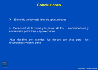 Conclusiones


   El mundo de hoy está lleno de oportunidades


  Dependerá de la visión y la pasión de los      emprendedores y
empresarios percibirlas y aprovecharlas


  Los desafíos son grandes, los riesgos son altos pero             las
recompensas valen la pena




                                                        Prof. Silvia Torres Carbonell
 
