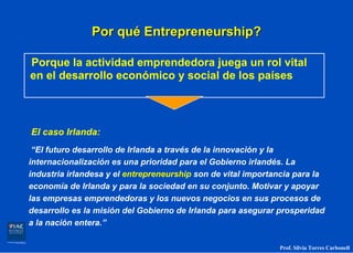 Por qué Entrepreneurship?

Porque la actividad emprendedora juega un rol vital
en el desarrollo económico y social de los países



El caso Irlanda:
 “El futuro desarrollo de Irlanda a través de la innovación y la
internacionalización es una prioridad para el Gobierno irlandés. La
industria irlandesa y el entrepreneurship son de vital importancia para la
economía de Irlanda y para la sociedad en su conjunto. Motivar y apoyar
las empresas emprendedoras y los nuevos negocios en sus procesos de
desarrollo es la misión del Gobierno de Irlanda para asegurar prosperidad
a la nación entera.”

                                                              Prof. Silvia Torres Carbonell
 