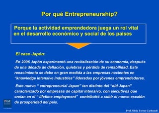 Por qué Entrepreneurship?

Porque la actividad emprendedora juega un rol vital
en el desarrollo económico y social de los países


El caso Japón:
 En 2006 Japón experimentó una revitalización de su economía, después
de una década de deflación, quiebras y pérdida de rentabilidad. Este
renacimiento se debe en gran medida a las empresas nacientes en
“knowledge intensive industries” lideradas por jóvenes emprendedores.

Este nuevo “ entrepreneurial Japan” tan distinto del “old Japan”
caracterizado por empresas de capital intensivo, con ejecutivos que
creían en el “ lifetime employment” contribuirá a subir el nuevo escalón
de prosperidad del país.

                                                             Prof. Silvia Torres Carbonell
 