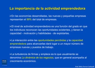 La importancia de la actividad emprendedora

 En las economías desarrolladas, las nuevas y pequeñas empresas
representan el 99% del total de empresas.

  El nivel de actividad emprendedora es una función del grado en que
los individuos reconocen las oportunidades existentes, y tienen la
capacidad - motivación y habilidades - de explotarlas.

 La interacción entre las oportunidades percibidas y la capacidad
emprendedora para alcanzarlas dará lugar a un mayor número de
empresas nuevas y puestos de trabajo.

 La turbulencia de firmas y empleos es lo que usualmente se
denomina La dinámica de los negocios, que en general acompaña al
crecimiento económico.

                                                         Prof. Silvia Torres Carbonell
 
