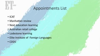Appointments List 
• ICAT 
• Manhattan review 
• Next education learning 
• Australian retail college 
• Lodestone learning 
• Elite Institute of Foreign Languages 
• CDDS 
 