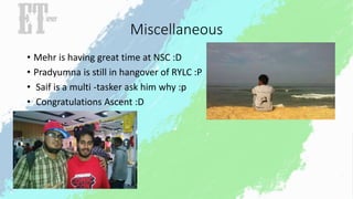 Miscellaneous 
• Mehr is having great time at NSC :D 
• Pradyumna is still in hangover of RYLC :P 
• Saif is a multi -tasker ask him why :p 
• Congratulations Ascent :D 
 