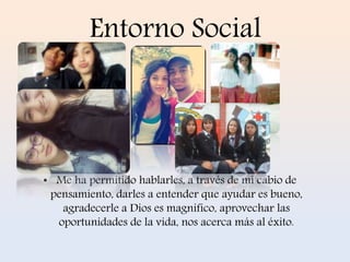 Entorno Social 
• Me ha permitido hablarles, a través de mi cabio de 
pensamiento, darles a entender que ayudar es bueno, 
agradecerle a Dios es magnifico, aprovechar las 
oportunidades de la vida, nos acerca más al éxito. 
 