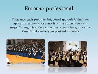 Entorno profesional 
• Planeando cada paso que doy, con el apoyo de Uniminuto, 
aplicar cada uno de los conocimientos aprendidos a esta 
magnifica organización, siendo una persona integra siempre. 
Cumpliendo metas y proponiéndome otras. 
 
