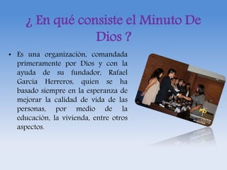 ¿ En qué consiste el Minuto De 
Dios ? 
• Es una organización, comandada 
primeramente por Dios y con la 
ayuda de su fundador, Rafael 
García Herreros, quien se ha 
basado siempre en la esperanza de 
mejorar la calidad de vida de las 
personas, por medio de la 
educación, la vivienda, entre otros 
aspectos. 
 