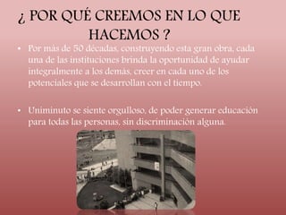 ¿ POR QUÉ CREEMOS EN LO QUE 
HACEMOS ? 
• Por más de 50 décadas, construyendo esta gran obra, cada 
una de las instituciones brinda la oportunidad de ayudar 
integralmente a los demás, creer en cada uno de los 
potenciales que se desarrollan con el tiempo. 
• Uniminuto se siente orgulloso, de poder generar educación 
para todas las personas, sin discriminación alguna. 
 
