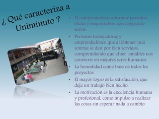 • El comprometerse a formar personas 
éticas y responsables con alegría de 
servir. 
• Personas trabajadoras y 
emprendedoras, que al obtener una 
sonrisa se dan por bien servidos, 
comprendiendo que el ser amables nos 
convierte en mejores seres humanos. 
• La honestidad como base de todos los 
proyectos. 
• El mayor logro es la satisfacción, que 
deja un trabajo bien hecho. 
• La motivación es la excelencia humana 
y profesional, como impulso a realizar 
las cosas sin esperar nada a cambio 
 