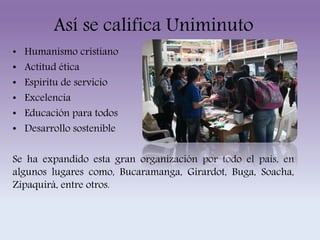 Así se califica Uniminuto 
• Humanismo cristiano 
• Actitud ética 
• Espíritu de servicio 
• Excelencia 
• Educación para todos 
• Desarrollo sostenible 
Se ha expandido esta gran organización por todo el país, en 
algunos lugares como, Bucaramanga, Girardot, Buga, Soacha, 
Zipaquirá, entre otros. 
 